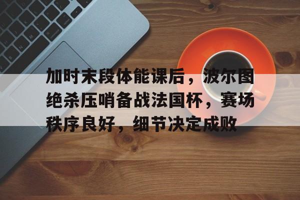 关于加时末段体能课后，波尔图绝杀压哨备战法国杯，赛场秩序良好，细节决定成败的信息-开云官方网站